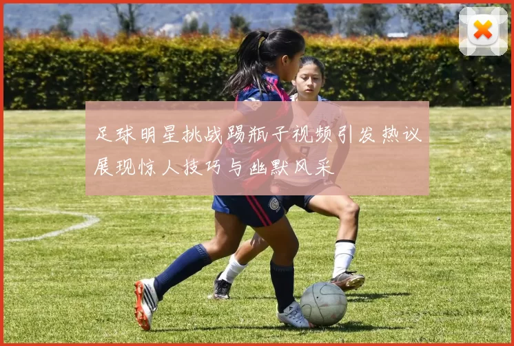 足球明星挑战踢瓶子视频引发热议展现惊人技巧与幽默风采