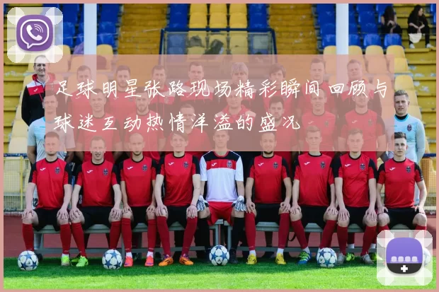足球明星张路现场精彩瞬间回顾与球迷互动热情洋溢的盛况