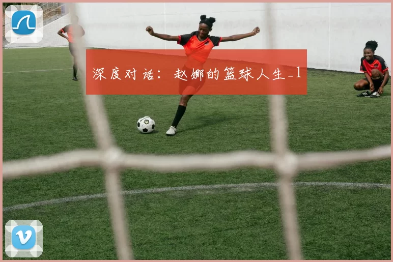 深度对话：赵娜的篮球人生_1